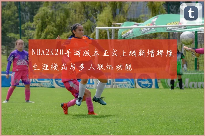 NBA2K20手游版本正式上线新增辉煌生涯模式与多人联机功能