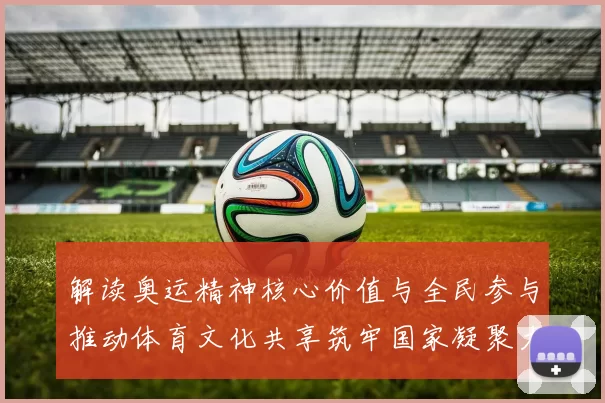 解读奥运精神核心价值与全民参与推动体育文化共享筑牢国家凝聚力