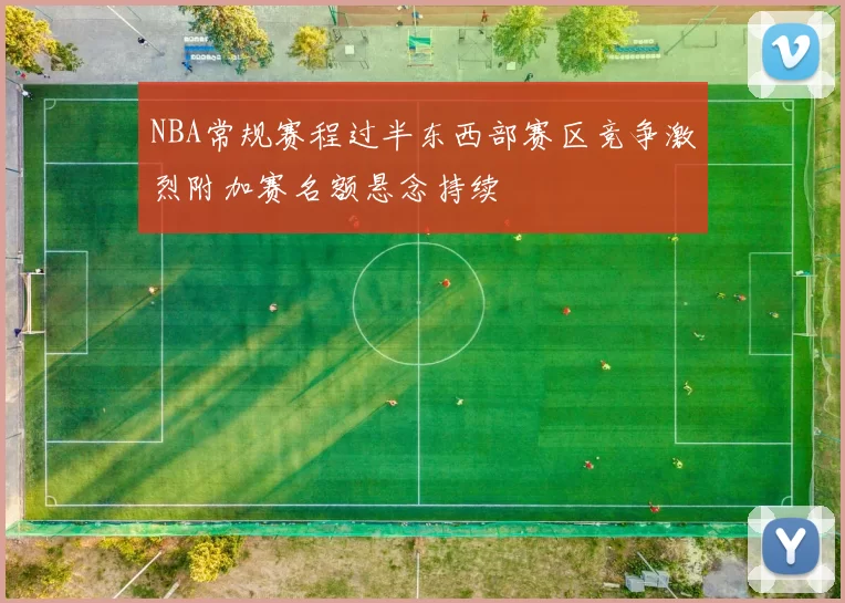 NBA常规赛程过半东西部赛区竞争激烈附加赛名额悬念持续
