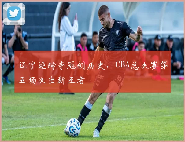 辽宁逆转夺冠创历史，CBA总决赛第五场决出新王者