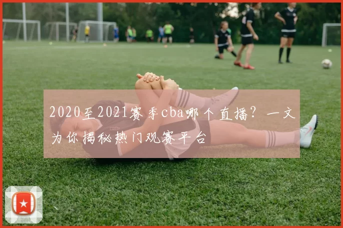 2020至2021赛季cba哪个直播？一文为你揭秘热门观赛平台