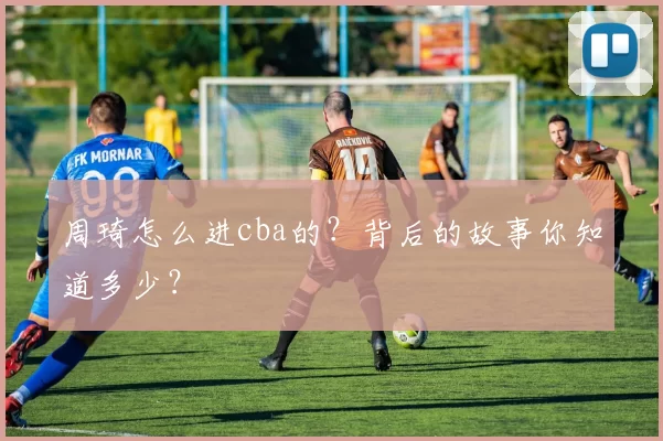 周琦怎么进cba的?背后的故事你知道多少?