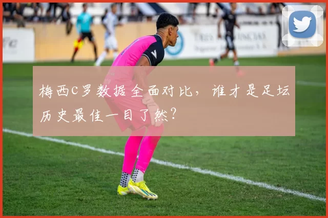 梅西c罗数据全面对比，谁才是足坛历史最佳一目了然？