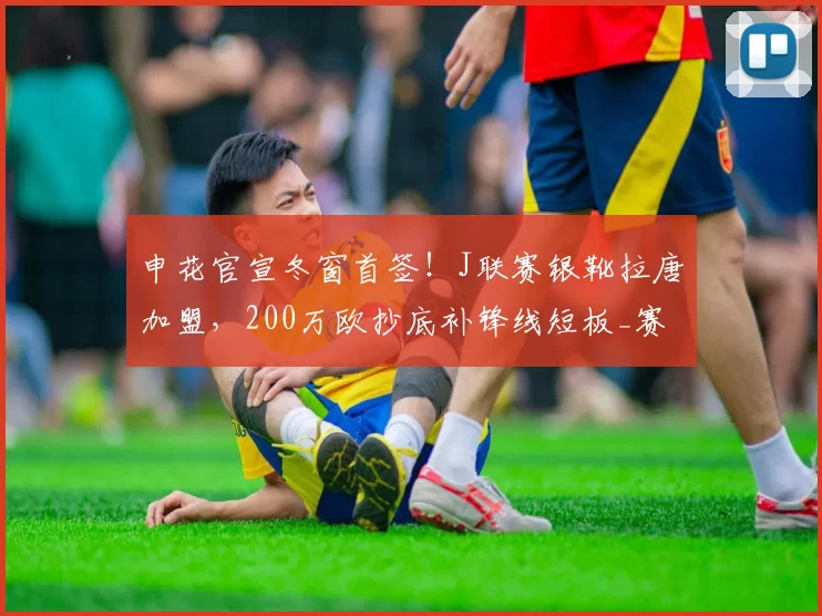 申花官宣冬窗首签!J联赛银靴拉唐加盟,200万欧抄底补锋线短板_赛季_巴西_中超