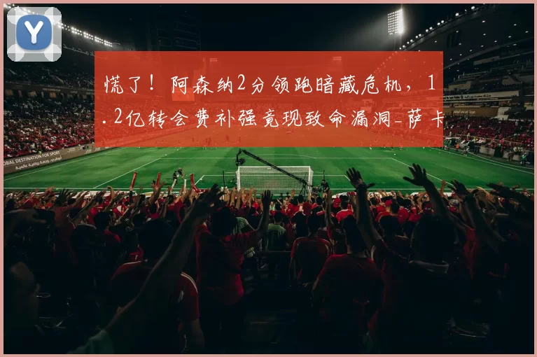 慌了!阿森纳2分领跑暗藏危机,1.2亿转会费补强竟现致命漏洞_萨卡_德高_布莱顿