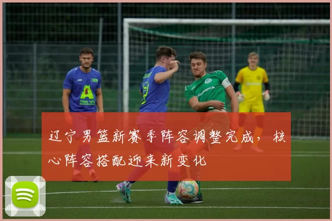 辽宁男篮新赛季阵容调整完成，核心阵容搭配迎来新变化