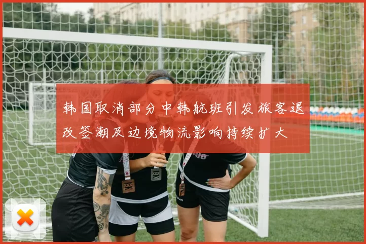 韩国取消部分中韩航班引发旅客退改签潮及边境物流影响持续扩大