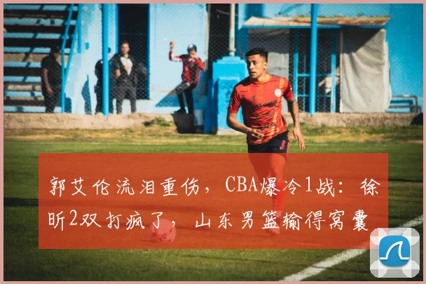 郭艾伦流泪重伤，CBA爆冷1战：徐昕2双打疯了，山东男篮输得窝囊