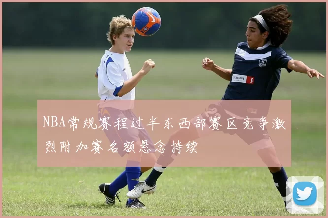 NBA常规赛程过半东西部赛区竞争激烈附加赛名额悬念持续