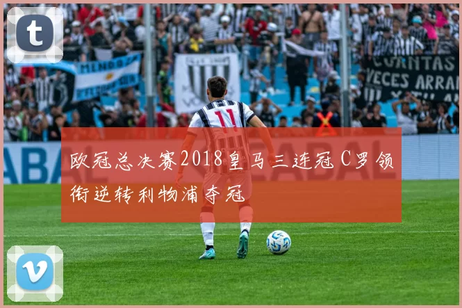 欧冠总决赛2018皇马三连冠 C罗领衔逆转利物浦夺冠