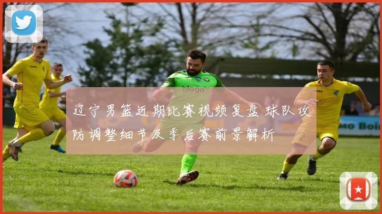 辽宁男篮近期比赛视频复盘 球队攻防调整细节及季后赛前景解析