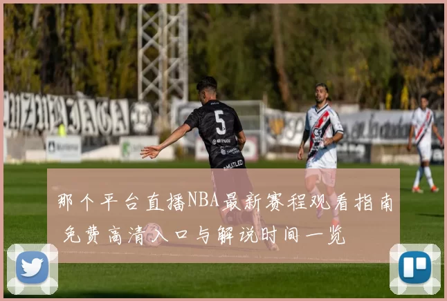 那个平台直播NBA最新赛程观看指南 免费高清入口与解说时间一览