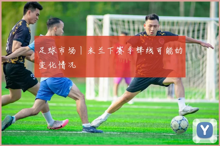 足球市场丨米兰下赛季锋线可能的变化情况