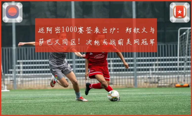 迈阿密1000赛签表出炉:郑钦文与萨巴又同区!次轮或战前美网冠军