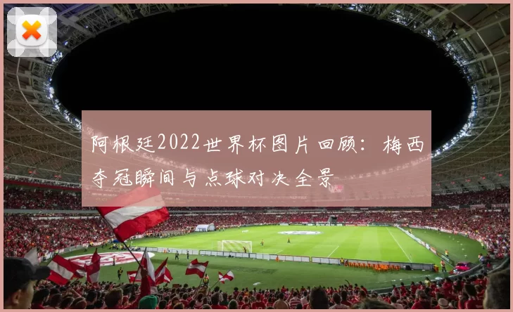 阿根廷2022世界杯图片回顾:梅西夺冠瞬间与点球对决全景